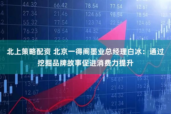 北上策略配资 北京一得阁墨业总经理白冰：通过挖掘品牌故事促进消费力提升