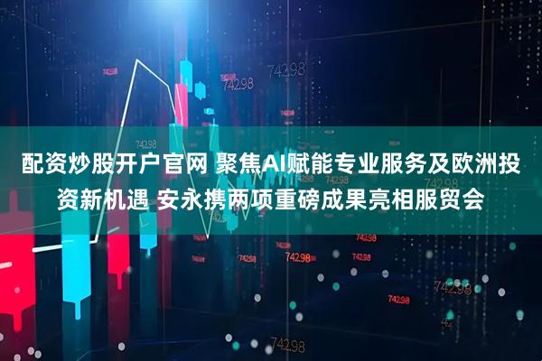 配资炒股开户官网 聚焦AI赋能专业服务及欧洲投资新机遇 安永携两项重磅成果亮相服贸会