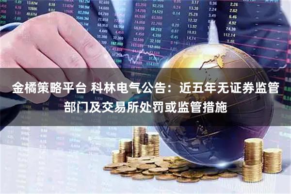 金橘策略平台 科林电气公告：近五年无证券监管部门及交易所处罚或监管措施