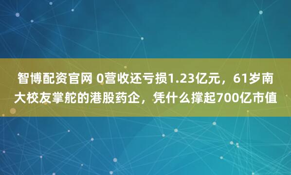 智博配资官网 0营收还亏损1.23亿元，61岁南大校友掌舵的港股药企，凭什么撑起700亿市值