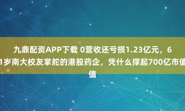 九鼎配资APP下载 0营收还亏损1.23亿元，61岁南大校友掌舵的港股药企，凭什么撑起700亿市值