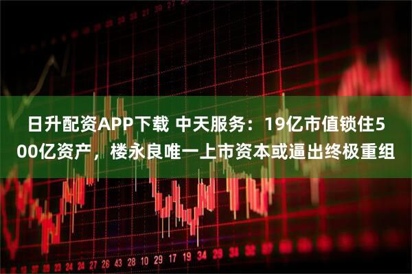日升配资APP下载 中天服务：19亿市值锁住500亿资产，楼永良唯一上市资本或逼出终极重组