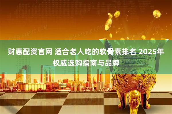 财惠配资官网 适合老人吃的软骨素排名 2025年权威选购指南与品牌