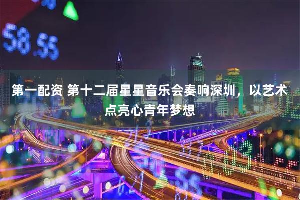 第一配资 第十二届星星音乐会奏响深圳,以艺术点亮心青年梦想
