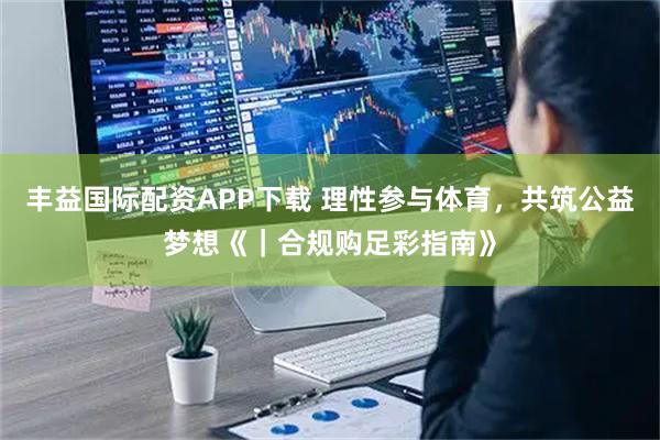 丰益国际配资APP下载 理性参与体育，共筑公益梦想《｜合规购足彩指南》