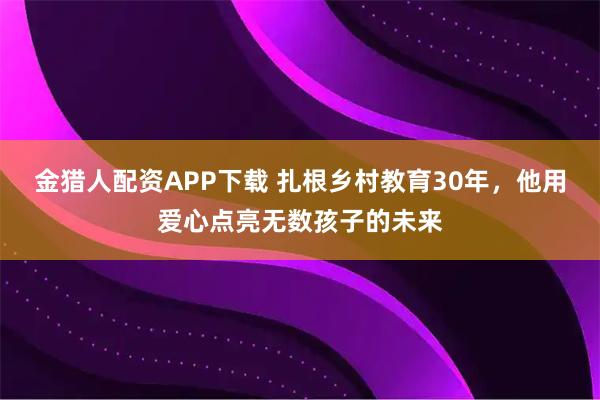 金猎人配资APP下载 扎根乡村教育30年，他用爱心点亮无数孩子的未来