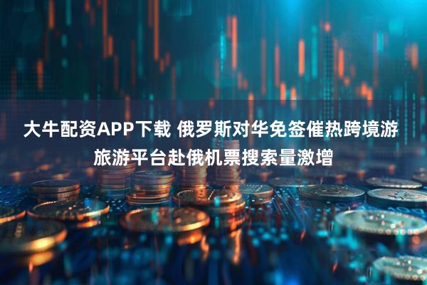 大牛配资APP下载 俄罗斯对华免签催热跨境游 旅游平台赴俄机票搜索量激增