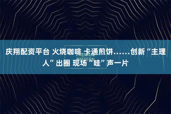 庆翔配资平台 火烧咖啡 卡通煎饼……创新“主理人”出圈 现场“哇”声一片