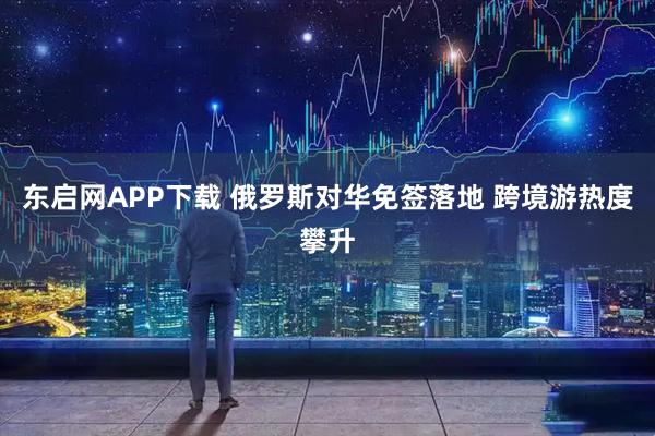 东启网APP下载 俄罗斯对华免签落地 跨境游热度攀升