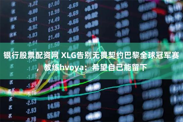 银行股票配资网 XLG告别无畏契约巴黎全球冠军赛，教练hvoya：希望自己能留下