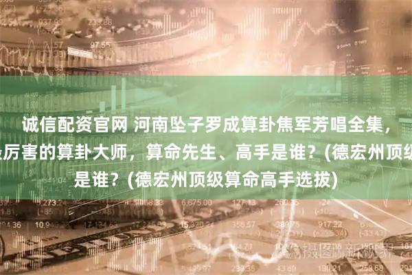 诚信配资官网 河南坠子罗成算卦焦军芳唱全集，德宏州靠谱的最厉害的算卦大师，算命先生、高手是谁？(德宏州顶级算命高手选拔)