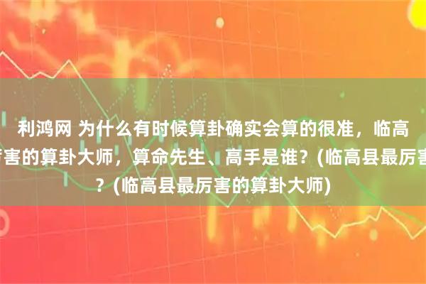 利鸿网 为什么有时候算卦确实会算的很准，临高县靠谱的最厉害的算卦大师，算命先生、高手是谁？(临高县最厉害的算卦大师)