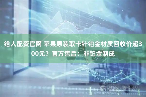 给人配资官网 苹果原装取卡针铂金材质回收价超300元？官方售后：非铂金制成