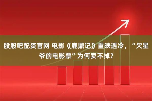 股股吧配资官网 电影《鹿鼎记》重映遇冷，“欠星爷的电影票”为何卖不掉？