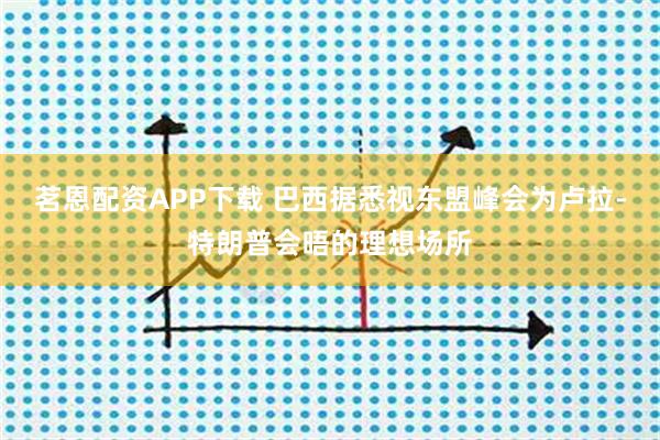 茗恩配资APP下载 巴西据悉视东盟峰会为卢拉-特朗普会晤的理想场所