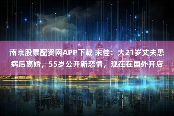 南京股票配资网APP下载 宋佳：大21岁丈夫患病后离婚，55岁公开新恋情，现在在国外开店