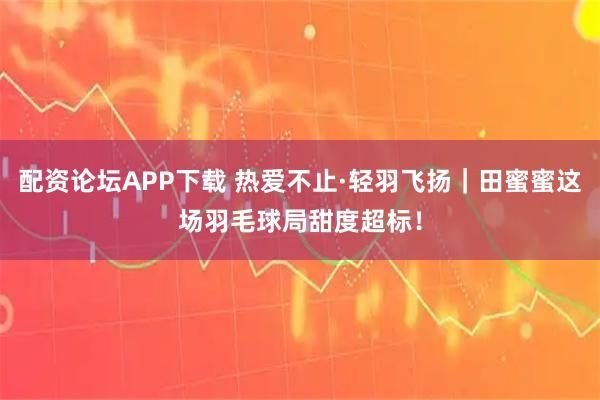 配资论坛APP下载 热爱不止·轻羽飞扬｜田蜜蜜这场羽毛球局甜度超标！