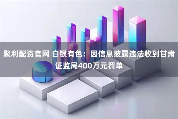 聚利配资官网 白银有色：因信息披露违法收到甘肃证监局400万元罚单