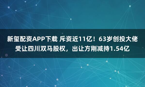 新玺配资APP下载 斥资近11亿！63岁创投大佬受让四川双马股权，出让方刚减持1.54亿
