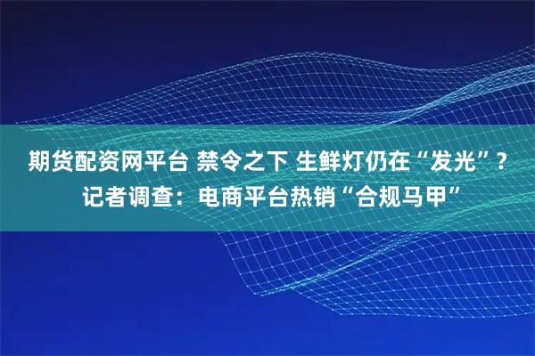期货配资网平台 禁令之下 生鲜灯仍在“发光”？ 记者调查：电商平台热销“合规马甲”