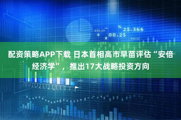 配资策略APP下载 日本首相高市早苗评估“安倍经济学”，推出17大战略投资方向