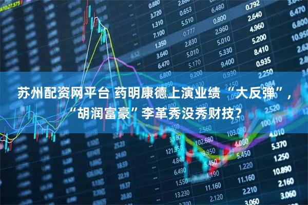 苏州配资网平台 药明康德上演业绩 “大反弹”，“胡润富豪”李革秀没秀财技？