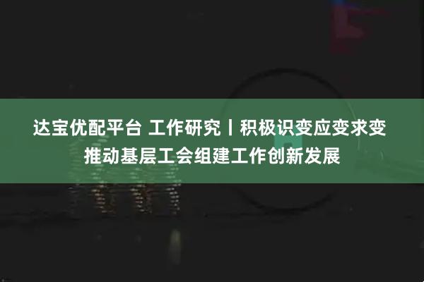 达宝优配平台 工作研究丨积极识变应变求变 推动基层工会组建工作创新发展