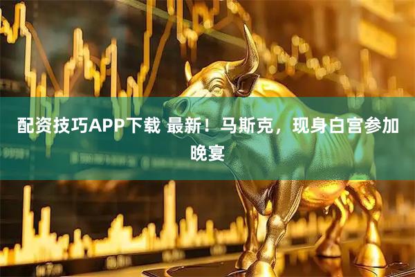 配资技巧APP下载 最新！马斯克，现身白宫参加晚宴