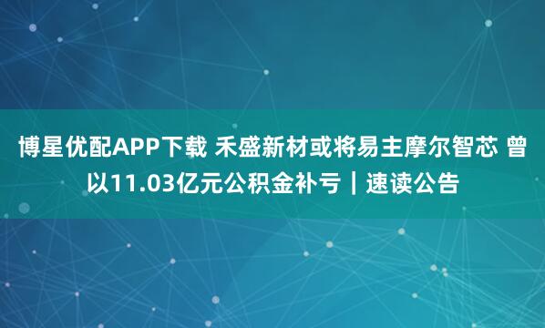 博星优配APP下载 禾盛新材或将易主摩尔智芯 曾以11.03亿元公积金补亏｜速读公告