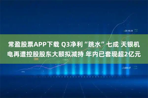 常盈股票APP下载 Q3净利“跳水”七成 天银机电再遭控股股东大额拟减持 年内已套现超2亿元