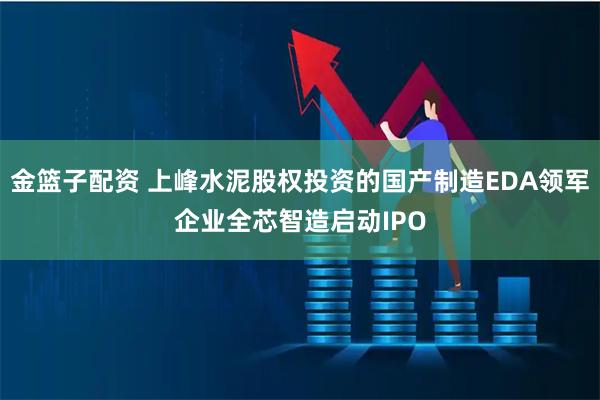 金篮子配资 上峰水泥股权投资的国产制造EDA领军企业全芯智造启动IPO