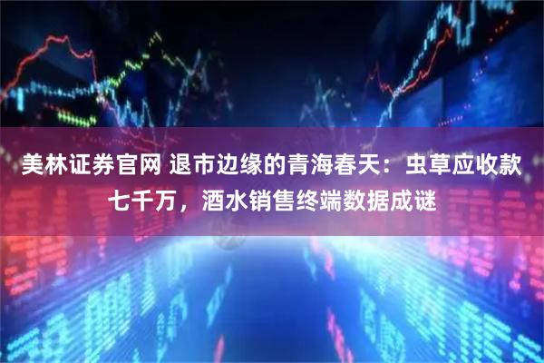 美林证券官网 退市边缘的青海春天：虫草应收款七千万，酒水销售终端数据成谜