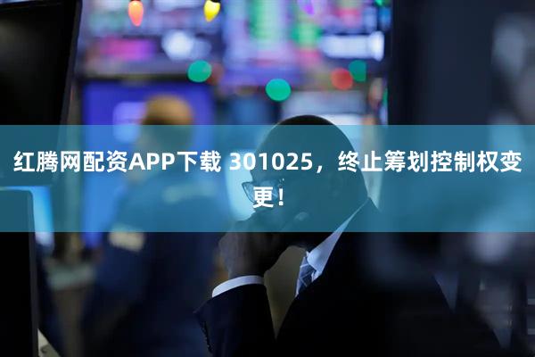 红腾网配资APP下载 301025，终止筹划控制权变更！