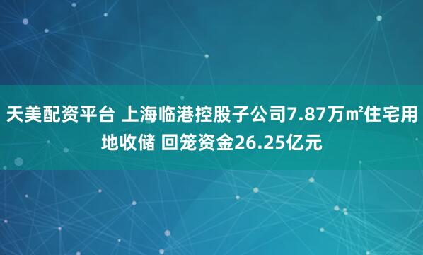 天美配资平台 上海临港控股子公司7.87万㎡住宅用地收储 回笼资金26.25亿元