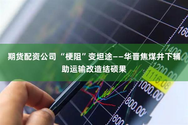 期货配资公司 “梗阻”变坦途——华晋焦煤井下辅助运输改造结硕果
