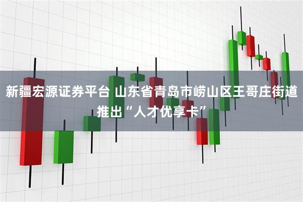 新疆宏源证券平台 山东省青岛市崂山区王哥庄街道推出“人才优享卡”