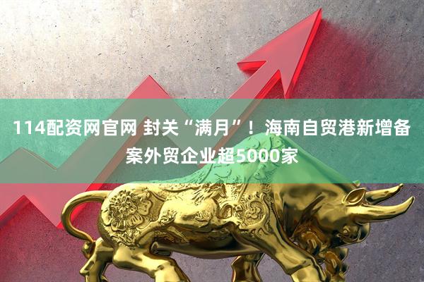 114配资网官网 封关“满月”！海南自贸港新增备案外贸企业超5000家