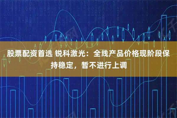 股票配资首选 锐科激光：全线产品价格现阶段保持稳定，暂不进行上调