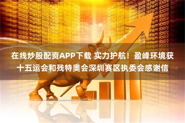 在线炒股配资APP下载 实力护航！盈峰环境获十五运会和残特奥会深圳赛区执委会感谢信
