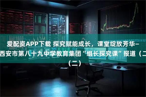 爱配资APP下载 探究赋能成长，课堂绽放芳华——西安市第八十九中学教育集团“组长探究课”报道（二）