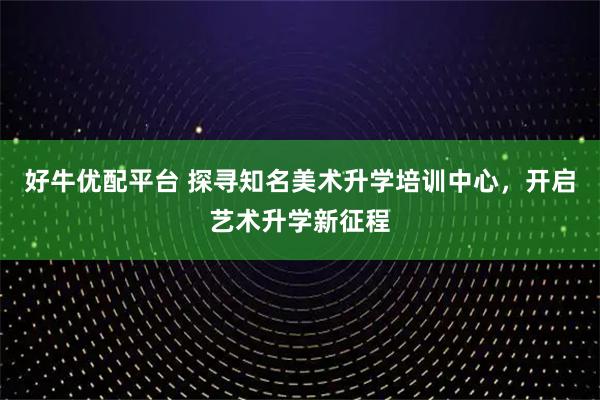 好牛优配平台 探寻知名美术升学培训中心，开启艺术升学新征程