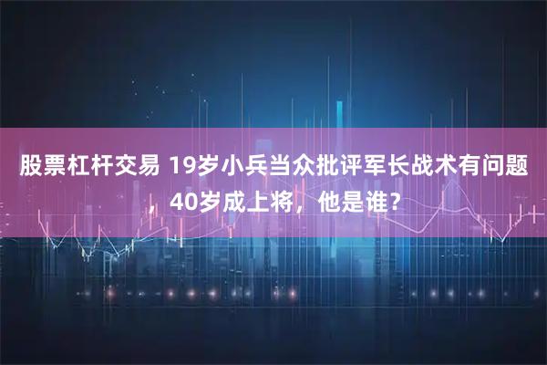 股票杠杆交易 19岁小兵当众批评军长战术有问题，40岁成上将，他是谁？
