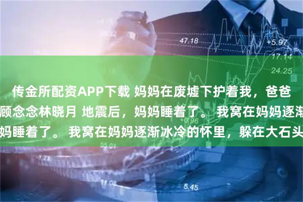 传金所配资APP下载 妈妈在废墟下护着我，爸爸在电话里护着别人 顾城顾念念林晓月 地震后，妈妈睡着了。 我窝在妈妈逐渐冰冷的怀里，躲在大石头