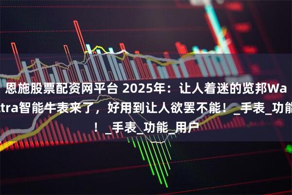 恩施股票配资网平台 2025年：让人着迷的览邦Watch Ultra智能牛表来了，好用到让人欲罢不能！_手表_功能_用户