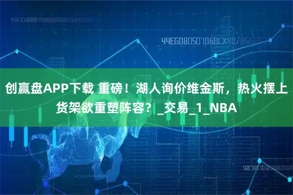 创赢盘APP下载 重磅!湖人询价维金斯,热火摆上货架欲重塑阵容?_交易_1_NBA