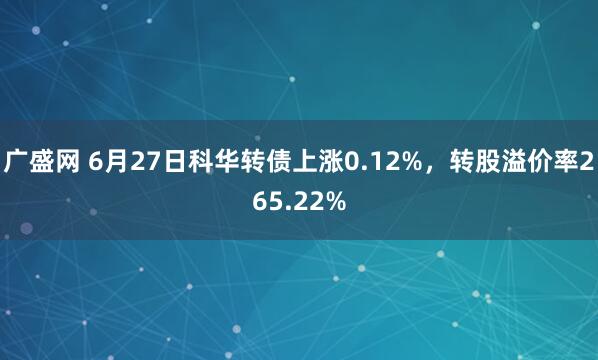 广盛网 6月27日科华转债上涨0.12%，转股溢价率265.22%