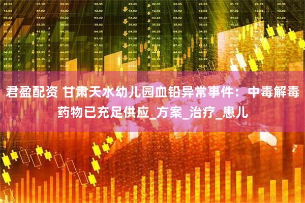 君盈配资 甘肃天水幼儿园血铅异常事件：中毒解毒药物已充足供应_方案_治疗_患儿