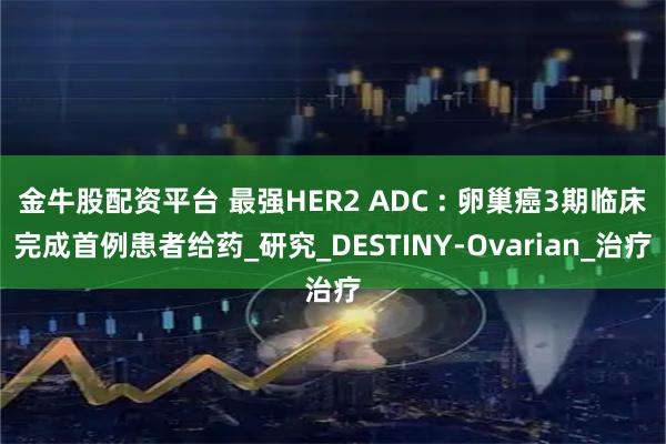 金牛股配资平台 最强HER2 ADC : 卵巢癌3期临床完成首例患者给药_研究_DESTINY-Ovarian_治疗