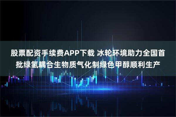 股票配资手续费APP下载 冰轮环境助力全国首批绿氢耦合生物质气化制绿色甲醇顺利生产
