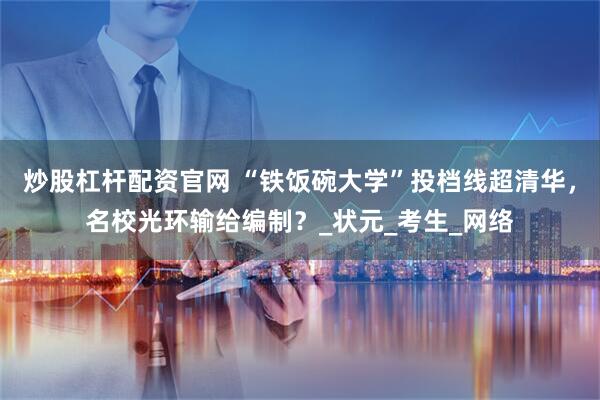 炒股杠杆配资官网 “铁饭碗大学”投档线超清华,名校光环输给编制?_状元_考生_网络